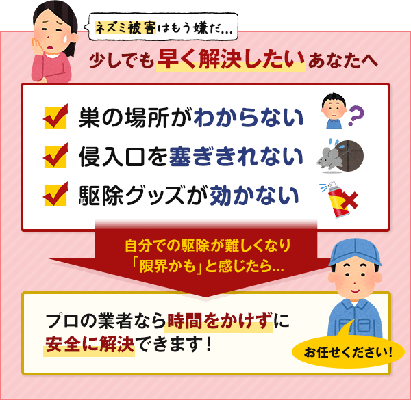 ネズミ被害はもう嫌だ...少しでも早く解決したいあなたへ。巣の場所がわからない。侵入口をふさぎきれない。駆除グッズが効かない。自分での駆除が難しくなり 「限界かも」と感じたら...プロの業者なら時間をかけずに 安全・確実に解決できます。