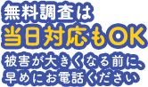 無料調査は当日対応もOK。被害が大きくなる前に、早めにお電話ください