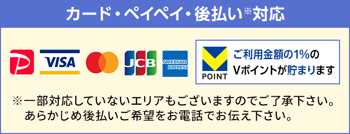 VISA・マスターカード・JCB・アメリカン・エキスプレスなどの各種カード、ペイペイのご利用可能です。後払いも対応しておりますが、一部対応していないエリアもございますのであらかじめ後払いご希望をお電話でお伝え下さい。ご利用金額の1%のVポイントが貯まります。