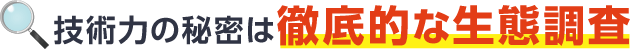 技術力の秘密は徹底的な生態調査
